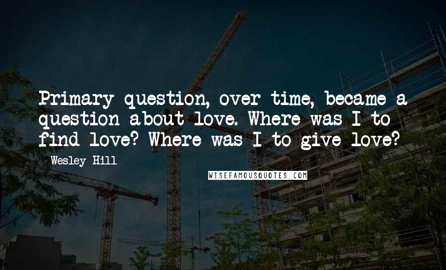 Wesley Hill Quotes: Primary question, over time, became a question about love. Where was I to find love? Where was I to give love?