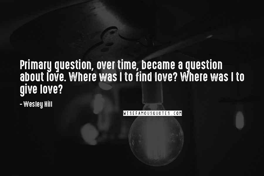 Wesley Hill Quotes: Primary question, over time, became a question about love. Where was I to find love? Where was I to give love?