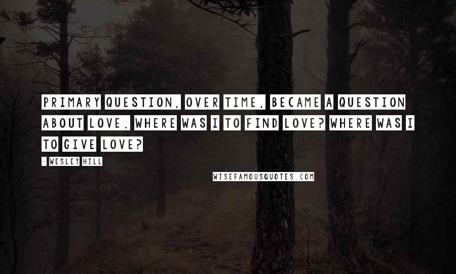 Wesley Hill Quotes: Primary question, over time, became a question about love. Where was I to find love? Where was I to give love?