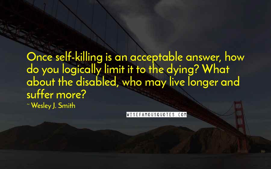 Wesley J. Smith Quotes: Once self-killing is an acceptable answer, how do you logically limit it to the dying? What about the disabled, who may live longer and suffer more?