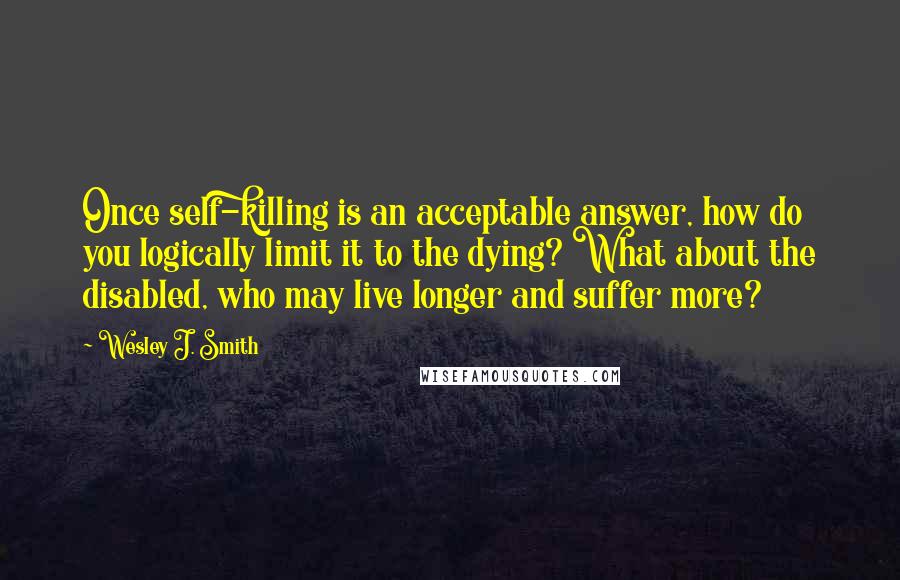 Wesley J. Smith Quotes: Once self-killing is an acceptable answer, how do you logically limit it to the dying? What about the disabled, who may live longer and suffer more?