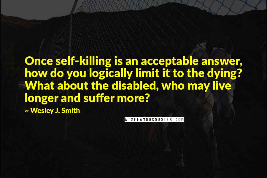 Wesley J. Smith Quotes: Once self-killing is an acceptable answer, how do you logically limit it to the dying? What about the disabled, who may live longer and suffer more?