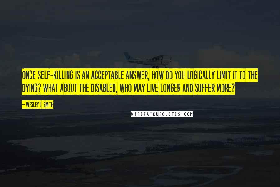 Wesley J. Smith Quotes: Once self-killing is an acceptable answer, how do you logically limit it to the dying? What about the disabled, who may live longer and suffer more?