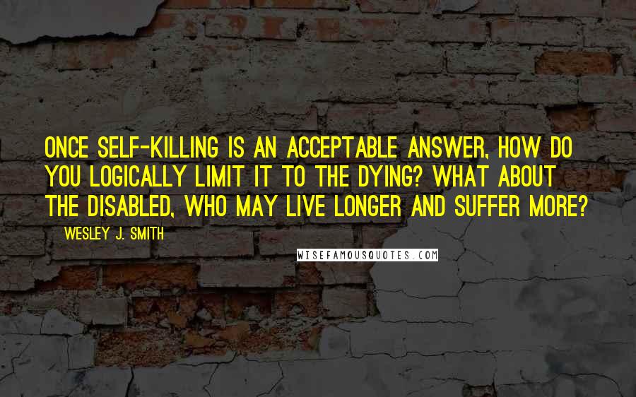 Wesley J. Smith Quotes: Once self-killing is an acceptable answer, how do you logically limit it to the dying? What about the disabled, who may live longer and suffer more?