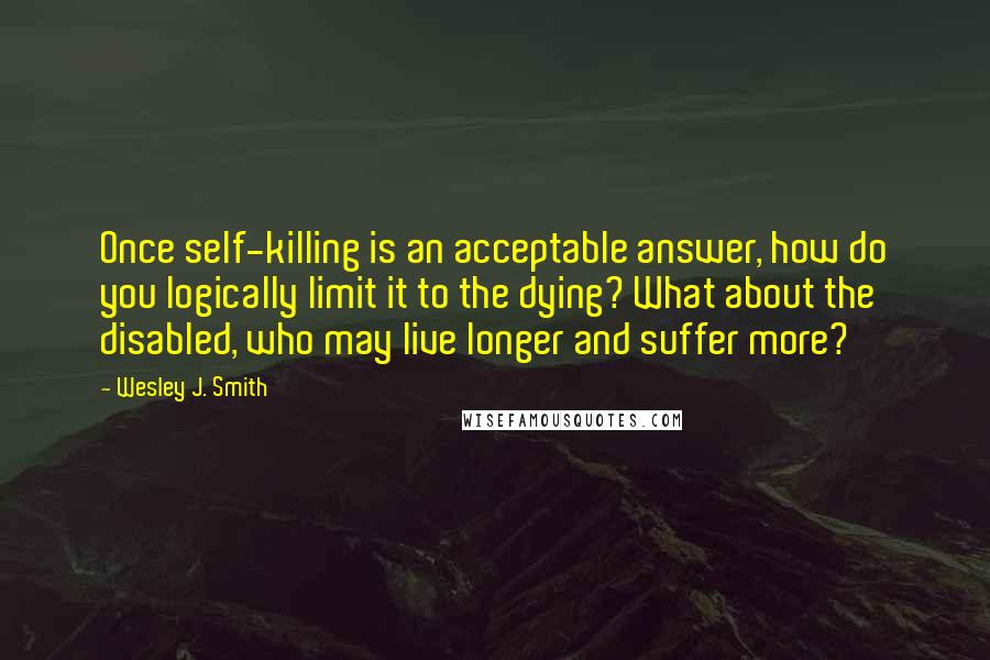 Wesley J. Smith Quotes: Once self-killing is an acceptable answer, how do you logically limit it to the dying? What about the disabled, who may live longer and suffer more?