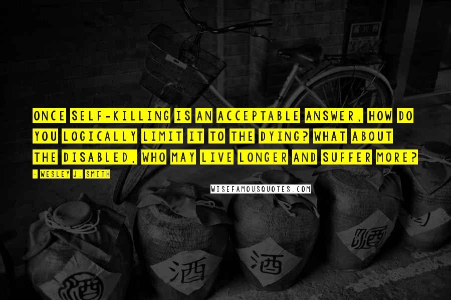 Wesley J. Smith Quotes: Once self-killing is an acceptable answer, how do you logically limit it to the dying? What about the disabled, who may live longer and suffer more?