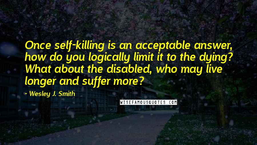 Wesley J. Smith Quotes: Once self-killing is an acceptable answer, how do you logically limit it to the dying? What about the disabled, who may live longer and suffer more?