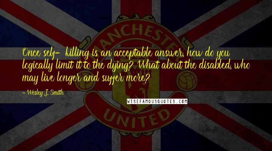 Wesley J. Smith Quotes: Once self-killing is an acceptable answer, how do you logically limit it to the dying? What about the disabled, who may live longer and suffer more?