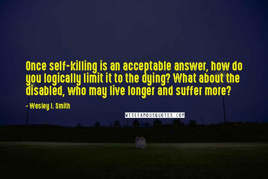 Wesley J. Smith Quotes: Once self-killing is an acceptable answer, how do you logically limit it to the dying? What about the disabled, who may live longer and suffer more?