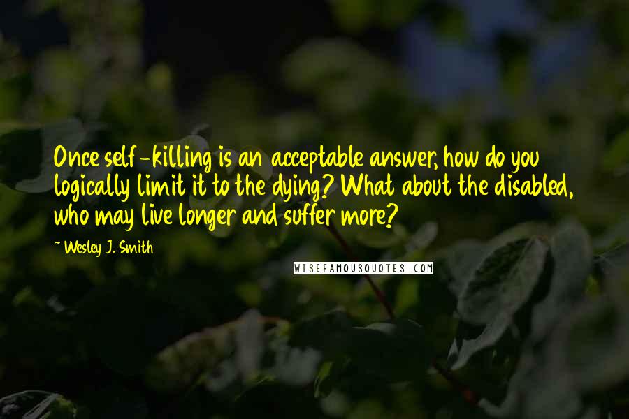 Wesley J. Smith Quotes: Once self-killing is an acceptable answer, how do you logically limit it to the dying? What about the disabled, who may live longer and suffer more?