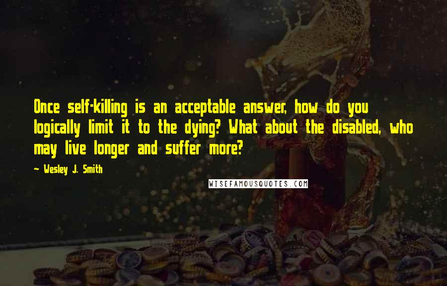 Wesley J. Smith Quotes: Once self-killing is an acceptable answer, how do you logically limit it to the dying? What about the disabled, who may live longer and suffer more?