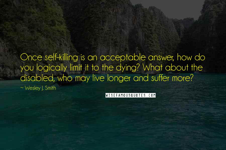 Wesley J. Smith Quotes: Once self-killing is an acceptable answer, how do you logically limit it to the dying? What about the disabled, who may live longer and suffer more?