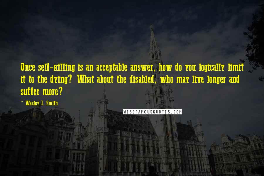 Wesley J. Smith Quotes: Once self-killing is an acceptable answer, how do you logically limit it to the dying? What about the disabled, who may live longer and suffer more?