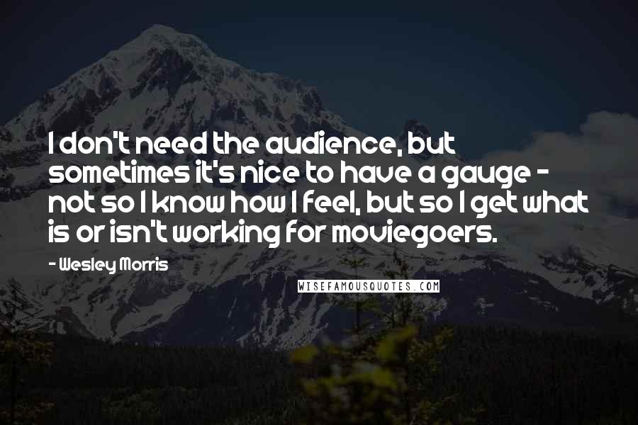 Wesley Morris Quotes: I don't need the audience, but sometimes it's nice to have a gauge - not so I know how I feel, but so I get what is or isn't working for moviegoers.