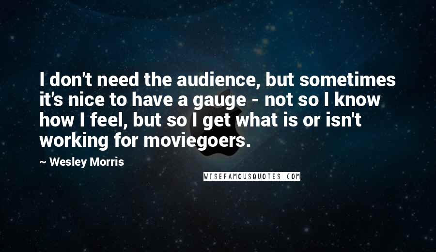 Wesley Morris Quotes: I don't need the audience, but sometimes it's nice to have a gauge - not so I know how I feel, but so I get what is or isn't working for moviegoers.