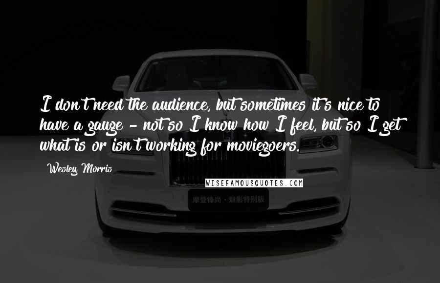 Wesley Morris Quotes: I don't need the audience, but sometimes it's nice to have a gauge - not so I know how I feel, but so I get what is or isn't working for moviegoers.