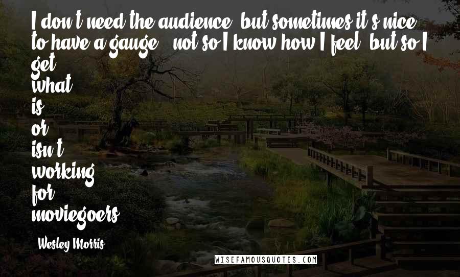 Wesley Morris Quotes: I don't need the audience, but sometimes it's nice to have a gauge - not so I know how I feel, but so I get what is or isn't working for moviegoers.