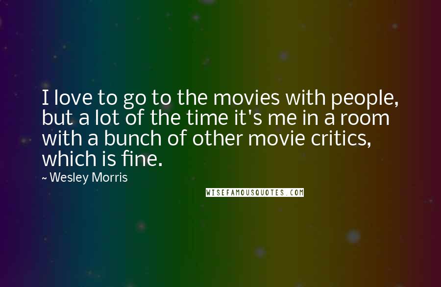 Wesley Morris Quotes: I love to go to the movies with people, but a lot of the time it's me in a room with a bunch of other movie critics, which is fine.