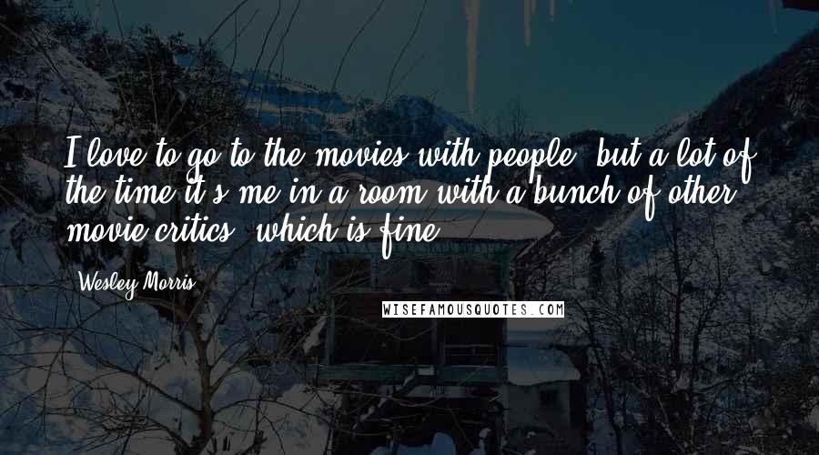 Wesley Morris Quotes: I love to go to the movies with people, but a lot of the time it's me in a room with a bunch of other movie critics, which is fine.