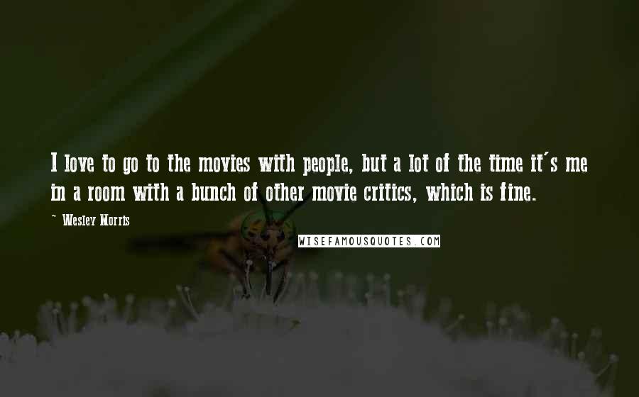 Wesley Morris Quotes: I love to go to the movies with people, but a lot of the time it's me in a room with a bunch of other movie critics, which is fine.