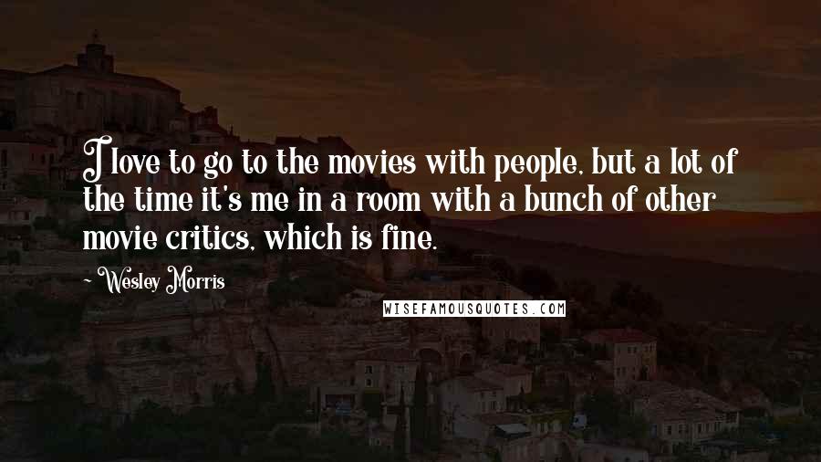 Wesley Morris Quotes: I love to go to the movies with people, but a lot of the time it's me in a room with a bunch of other movie critics, which is fine.