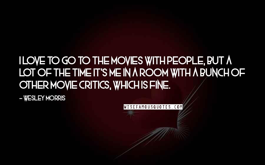 Wesley Morris Quotes: I love to go to the movies with people, but a lot of the time it's me in a room with a bunch of other movie critics, which is fine.