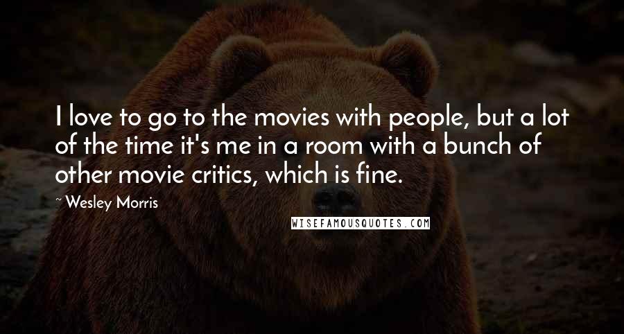 Wesley Morris Quotes: I love to go to the movies with people, but a lot of the time it's me in a room with a bunch of other movie critics, which is fine.
