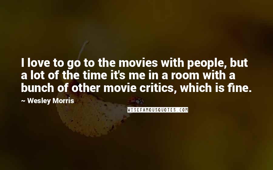 Wesley Morris Quotes: I love to go to the movies with people, but a lot of the time it's me in a room with a bunch of other movie critics, which is fine.