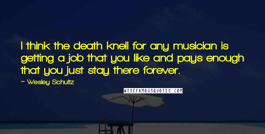 Wesley Schultz Quotes: I think the death knell for any musician is getting a job that you like and pays enough that you just stay there forever.