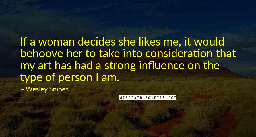 Wesley Snipes Quotes: If a woman decides she likes me, it would behoove her to take into consideration that my art has had a strong influence on the type of person I am.