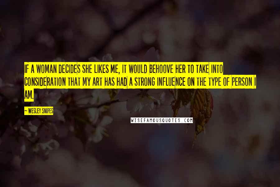 Wesley Snipes Quotes: If a woman decides she likes me, it would behoove her to take into consideration that my art has had a strong influence on the type of person I am.