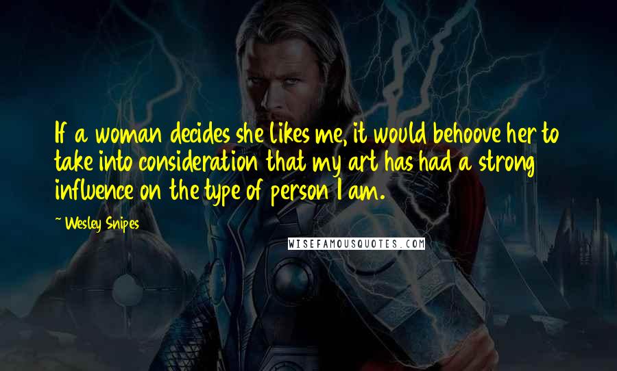 Wesley Snipes Quotes: If a woman decides she likes me, it would behoove her to take into consideration that my art has had a strong influence on the type of person I am.