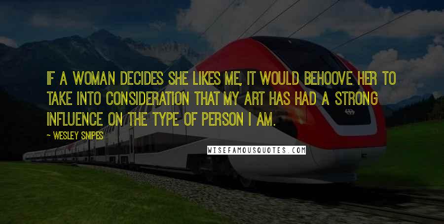 Wesley Snipes Quotes: If a woman decides she likes me, it would behoove her to take into consideration that my art has had a strong influence on the type of person I am.