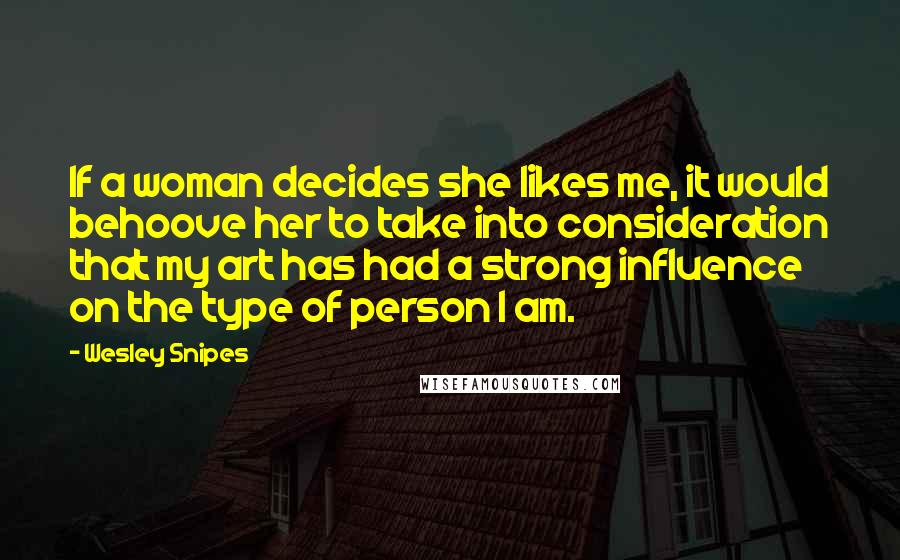 Wesley Snipes Quotes: If a woman decides she likes me, it would behoove her to take into consideration that my art has had a strong influence on the type of person I am.