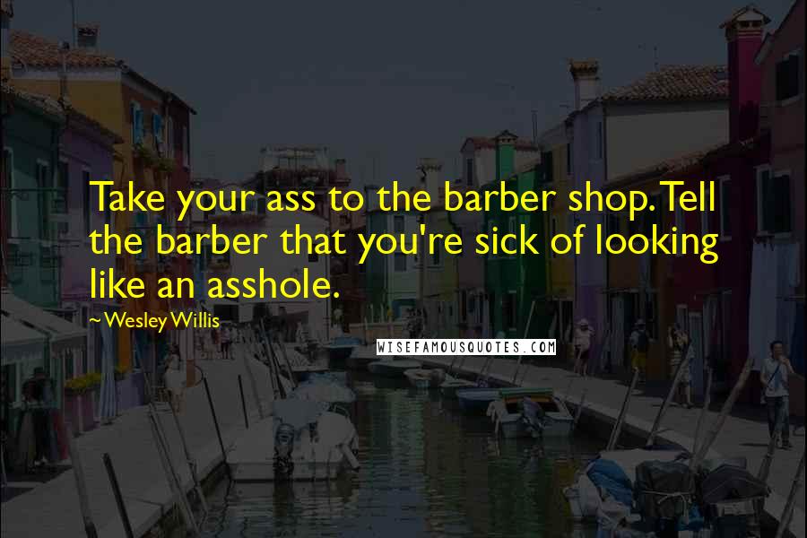 Wesley Willis Quotes: Take your ass to the barber shop. Tell the barber that you're sick of looking like an asshole.