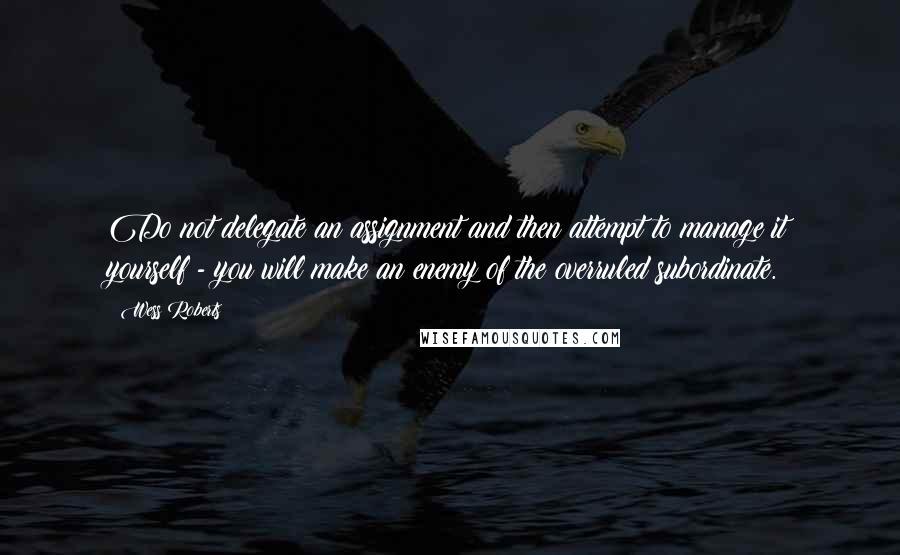 Wess Roberts Quotes: Do not delegate an assignment and then attempt to manage it yourself - you will make an enemy of the overruled subordinate.