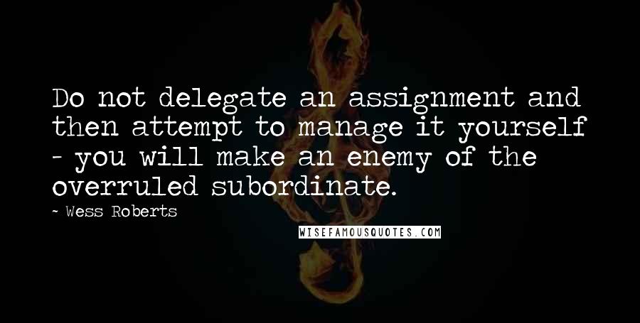 Wess Roberts Quotes: Do not delegate an assignment and then attempt to manage it yourself - you will make an enemy of the overruled subordinate.