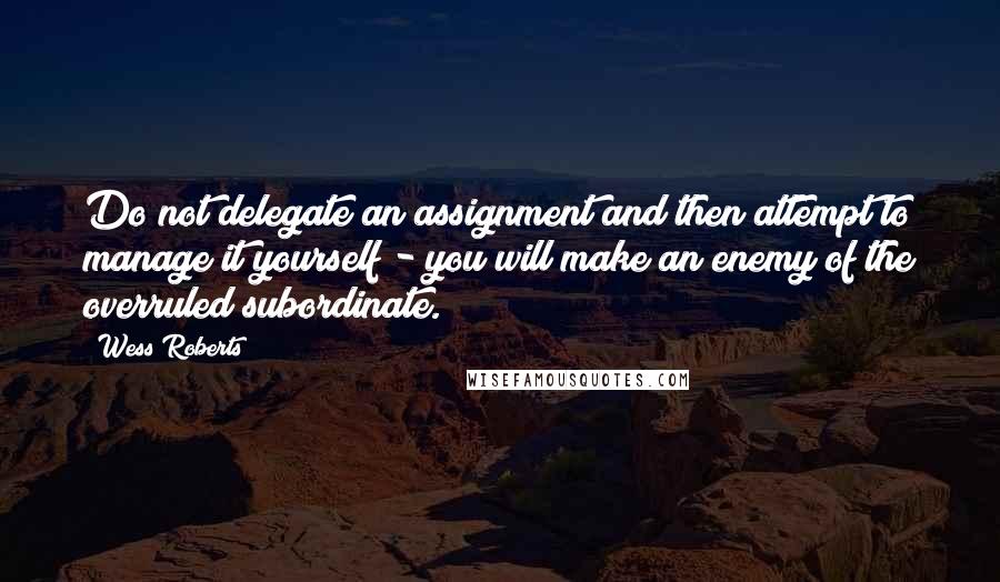 Wess Roberts Quotes: Do not delegate an assignment and then attempt to manage it yourself - you will make an enemy of the overruled subordinate.