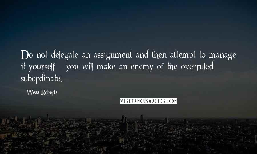 Wess Roberts Quotes: Do not delegate an assignment and then attempt to manage it yourself - you will make an enemy of the overruled subordinate.