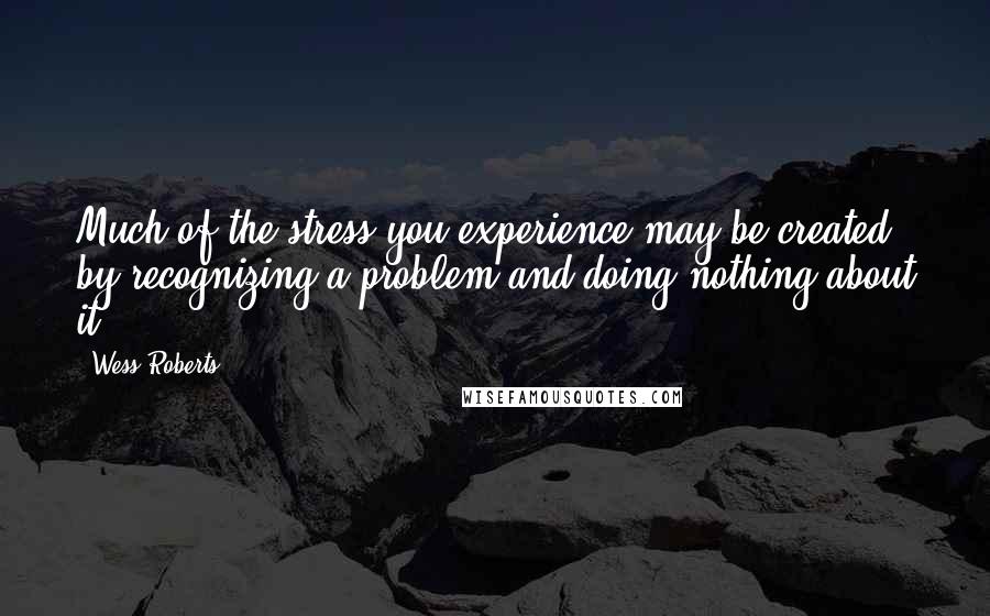 Wess Roberts Quotes: Much of the stress you experience may be created by recognizing a problem and doing nothing about it.