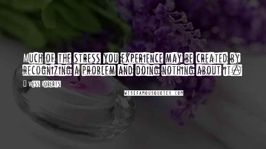 Wess Roberts Quotes: Much of the stress you experience may be created by recognizing a problem and doing nothing about it.