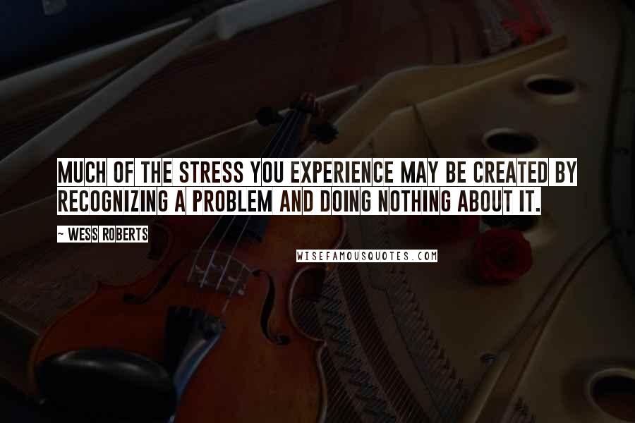 Wess Roberts Quotes: Much of the stress you experience may be created by recognizing a problem and doing nothing about it.