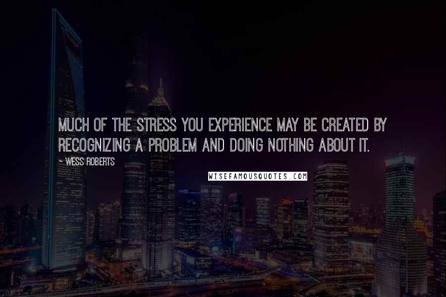 Wess Roberts Quotes: Much of the stress you experience may be created by recognizing a problem and doing nothing about it.