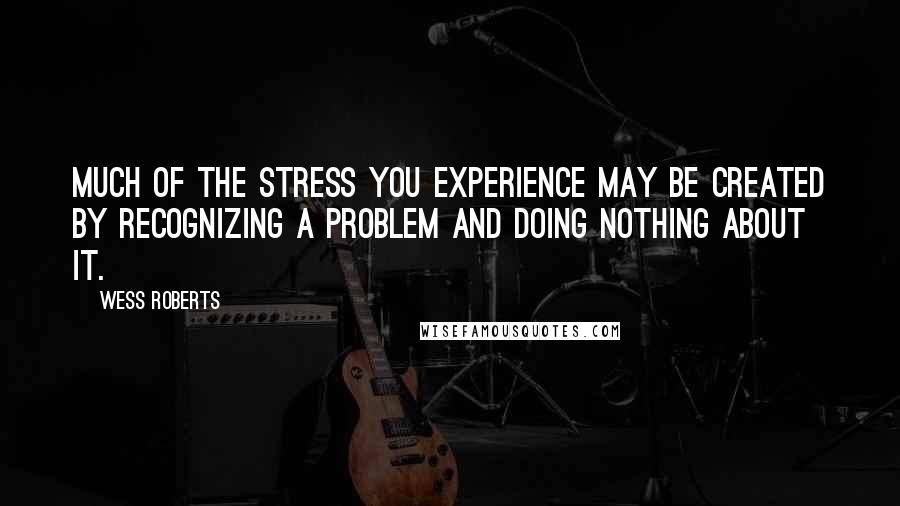 Wess Roberts Quotes: Much of the stress you experience may be created by recognizing a problem and doing nothing about it.