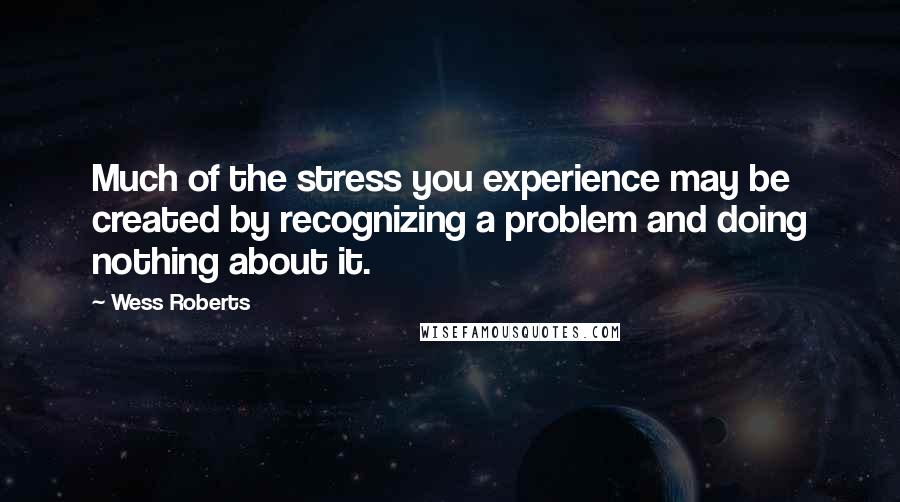 Wess Roberts Quotes: Much of the stress you experience may be created by recognizing a problem and doing nothing about it.