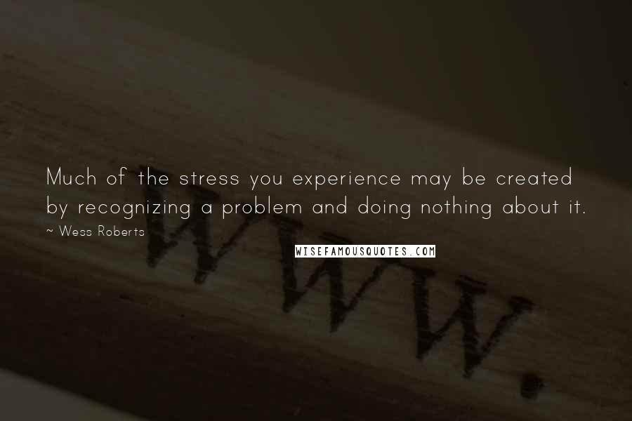 Wess Roberts Quotes: Much of the stress you experience may be created by recognizing a problem and doing nothing about it.