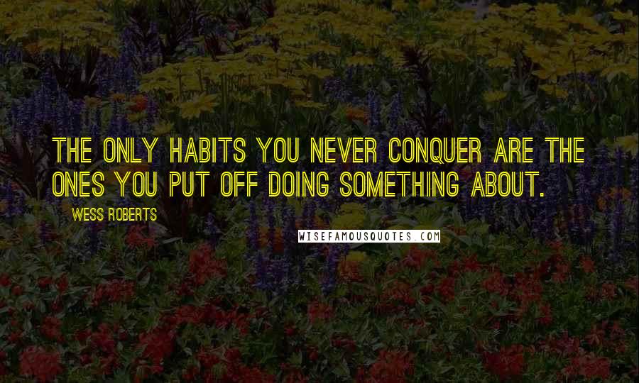 Wess Roberts Quotes: The only habits you never conquer are the ones you put off doing something about.