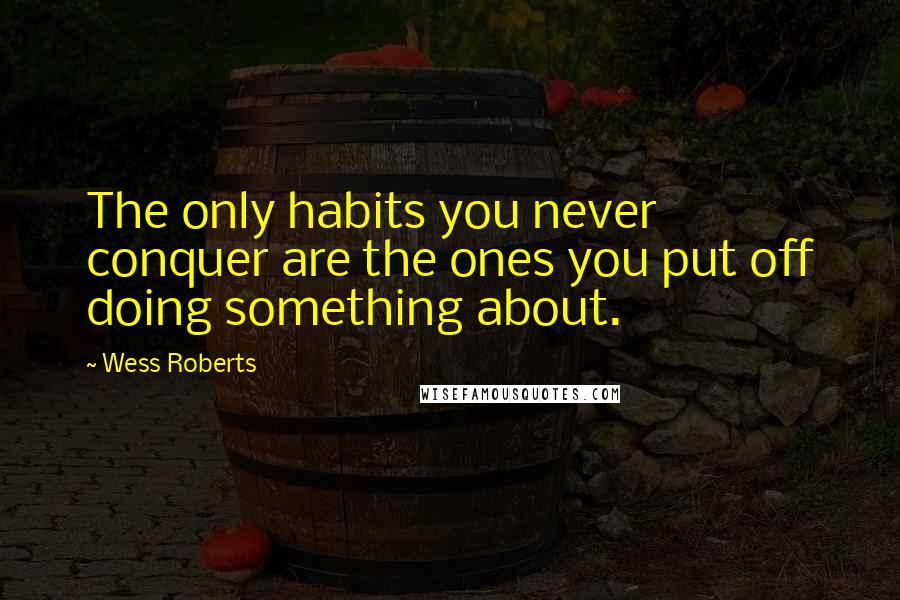 Wess Roberts Quotes: The only habits you never conquer are the ones you put off doing something about.