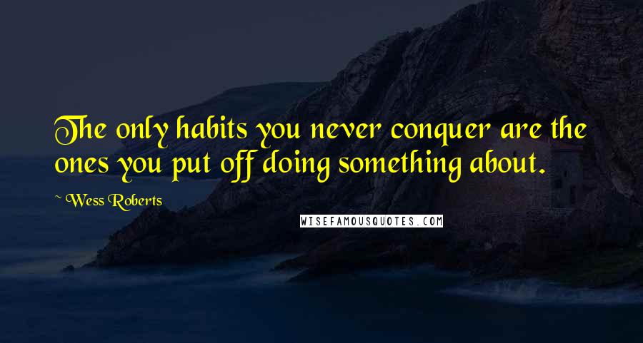 Wess Roberts Quotes: The only habits you never conquer are the ones you put off doing something about.