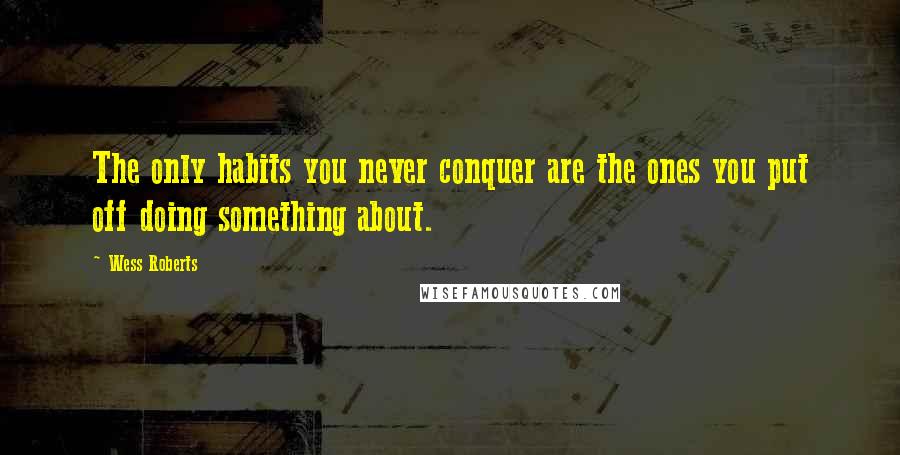 Wess Roberts Quotes: The only habits you never conquer are the ones you put off doing something about.